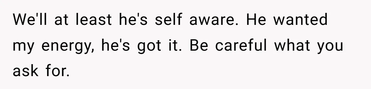 We'll at least he's self aware. He wanted my energy, he's got it. Be careful what you ask for.