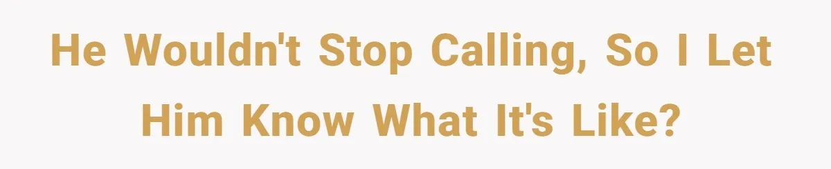 He wouldn't stop calling, so I let him know what it's like?