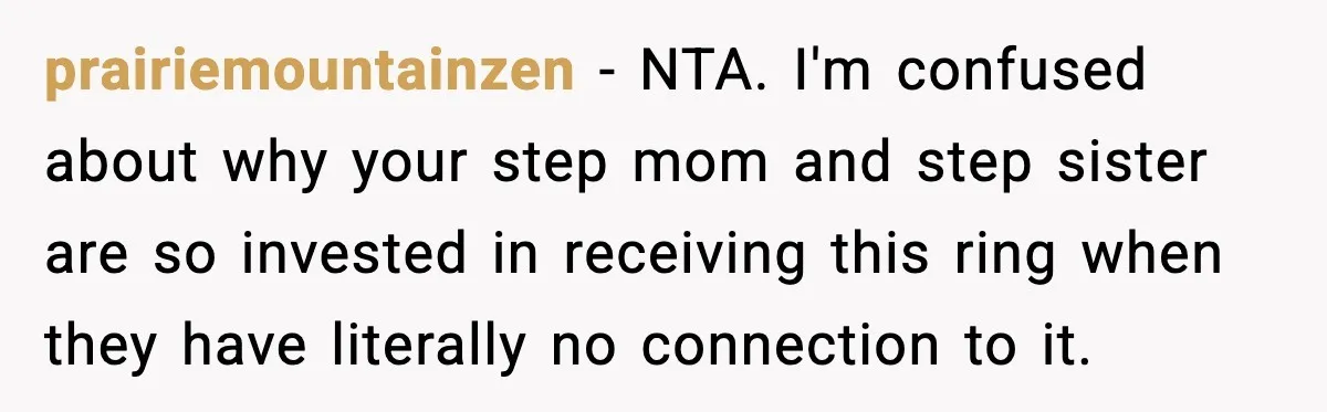 Engagement Ring Tug-Of-War: Stepsister VS. Legacy prairiemountainzen − NTA. I'm confused about why your step mom and step sister are so invested in receiving this ring when they have literally no connection to it.