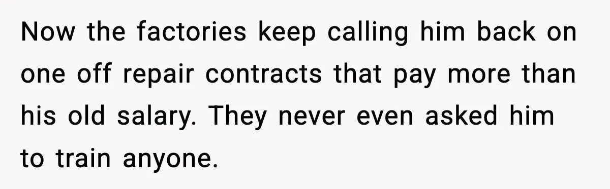 Now the factories keep calling him back on one off repair contracts that pay more than his old salary. They never even asked him to train anyone.