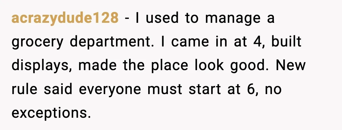 acrazydude128 - I used to manage a grocery department. I came in at 4, built displays, made the place look good. New rule said everyone must start at 6, no...