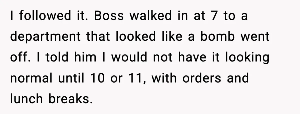 I followed it. Boss walked in at 7 to a department that looked like a bomb went off. I told him I would not have it looking normal until 10...