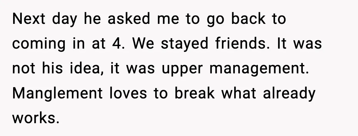 Next day he asked me to go back to coming in at 4. We stayed friends. It was not his idea, it was upper management. Manglement loves to break what...