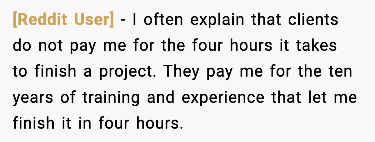 [Reddit User] - I often explain that clients do not pay me for the four hours it takes to finish a project. They pay me for the ten years of...