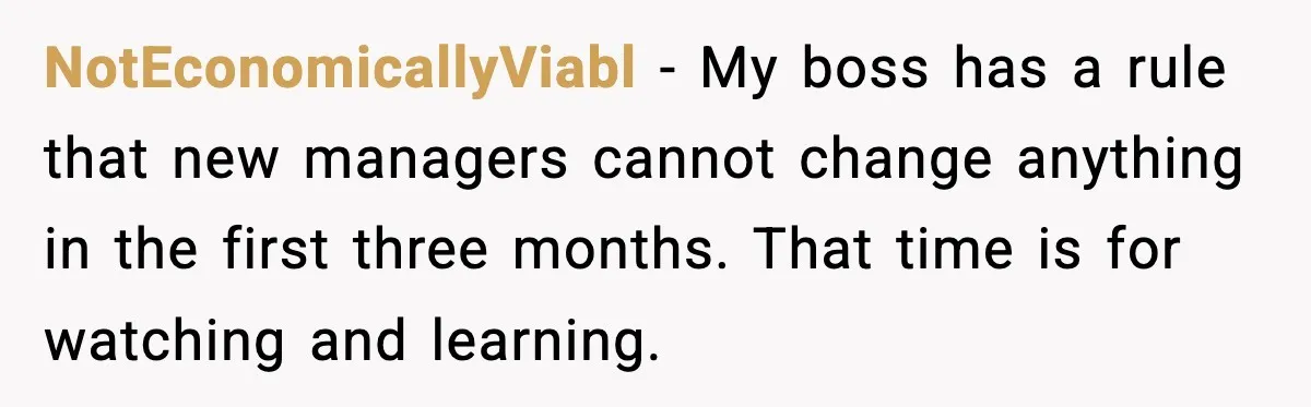 NotEconomicallyViabl - My boss has a rule that new managers cannot change anything in the first three months. That time is for watching and learning.