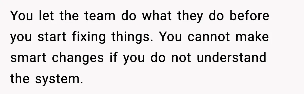 You let the team do what they do before you start fixing things. You cannot make smart changes if you do not understand the system.