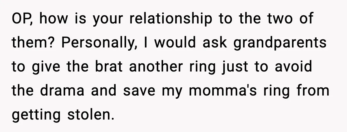 Engagement Ring Tug-Of-War: Stepsister VS. Legacy OP, how is your relationship to the two of them? Personally, I would ask grandparents to give the brat another ring just to avoid the drama and save my momma's...
