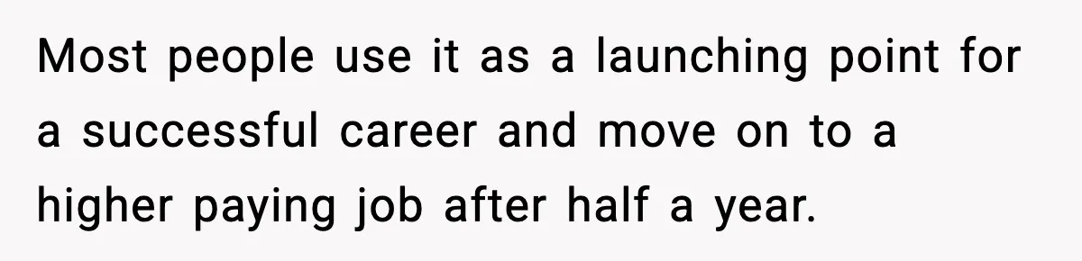 Most people use it as a launching point for a successful career and move on to a higher paying job after half a year.