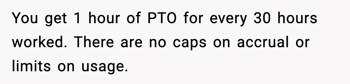 You get 1 hour of PTO for every 30 hours worked. There are no caps on accrual or limits on usage.