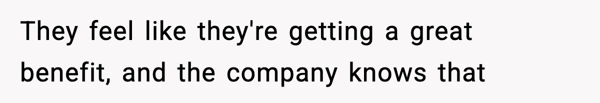 They feel like they're getting a great benefit, and the company knows that
