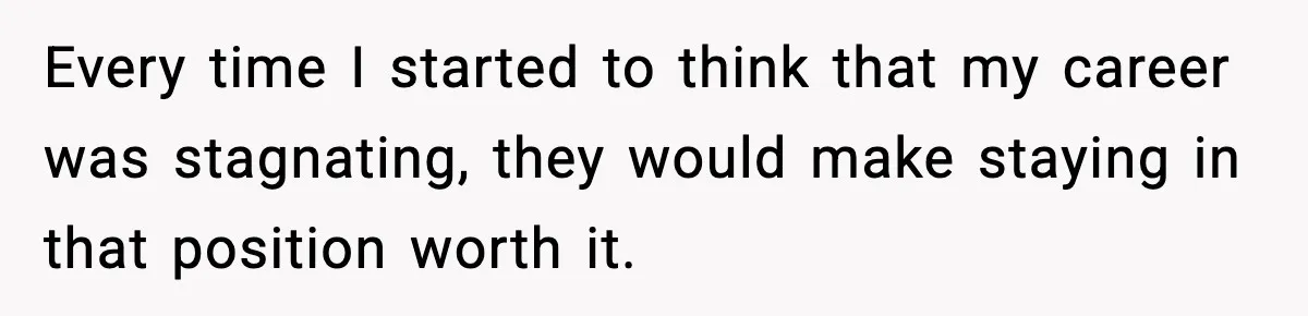 Every time I started to think that my career was stagnating, they would make staying in that position worth it.