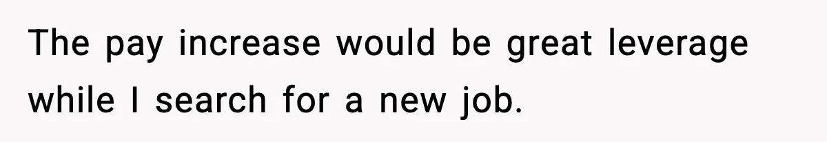 The pay increase would be great leverage while I search for a new job.