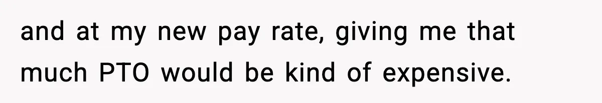 and at my new pay rate, giving me that much PTO would be kind of expensive.