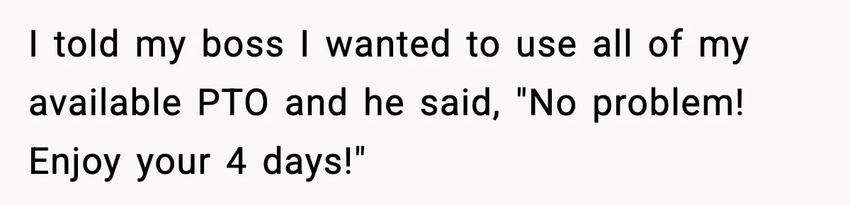 I told my boss I wanted to use all of my available PTO and he said, "No problem! Enjoy your 4 days!"