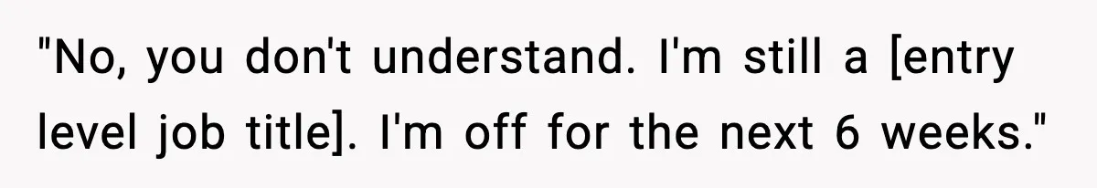 "No, you don't understand. I'm still a [entry level job title]. I'm off for the next 6 weeks."
