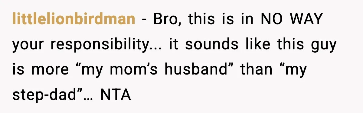 littlelionbirdman - Bro, this is in NO WAY your responsibility... it sounds like this guy is more “my mom’s husband” than “my step-dad”… NTA