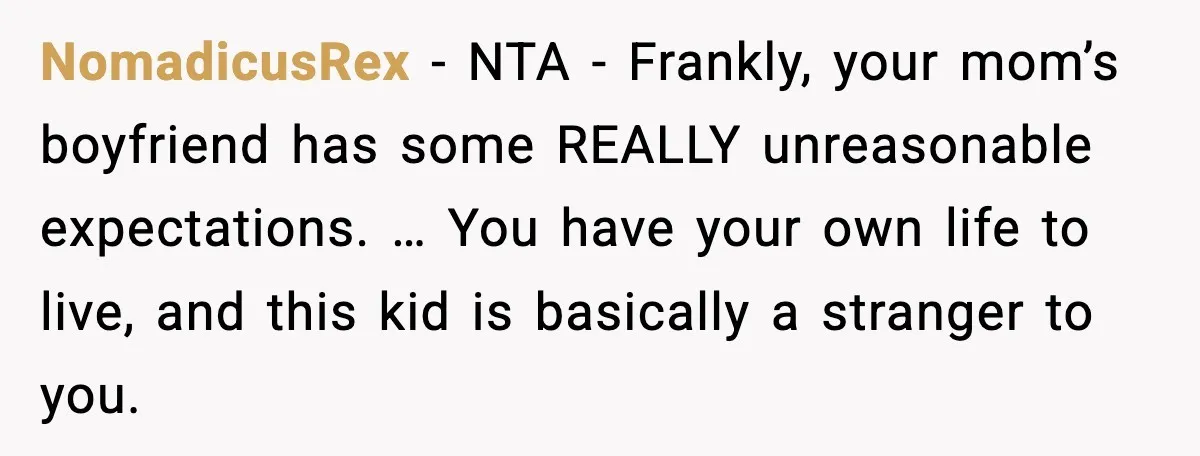 NomadicusRex - NTA - Frankly, your mom’s boyfriend has some REALLY unreasonable expectations. … You have your own life to live, and this kid is basically a stranger to you.