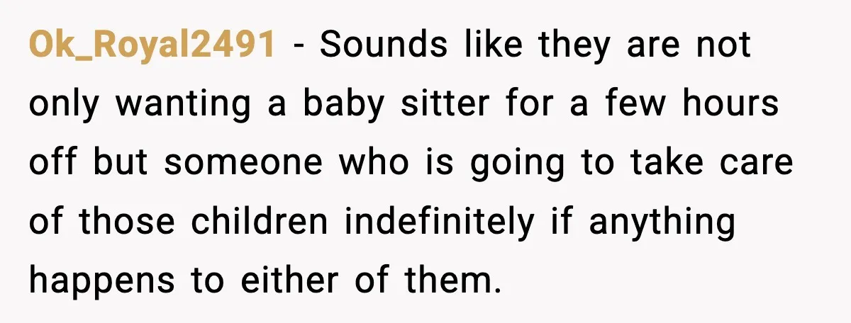 Ok_Royal2491 - Sounds like they are not only wanting a baby sitter for a few hours off but someone who is going to take care of those children indefinitely if...