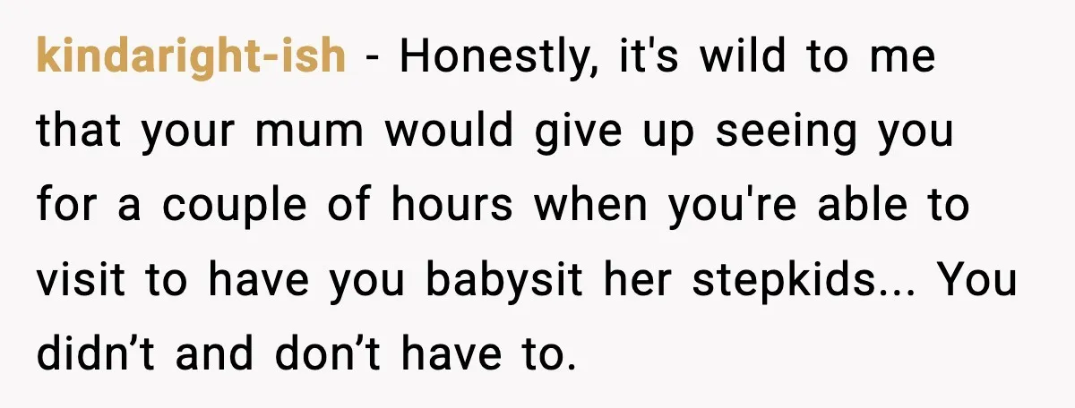 kindaright-ish - Honestly, it's wild to me that your mum would give up seeing you for a couple of hours when you're able to visit to have you babysit her...