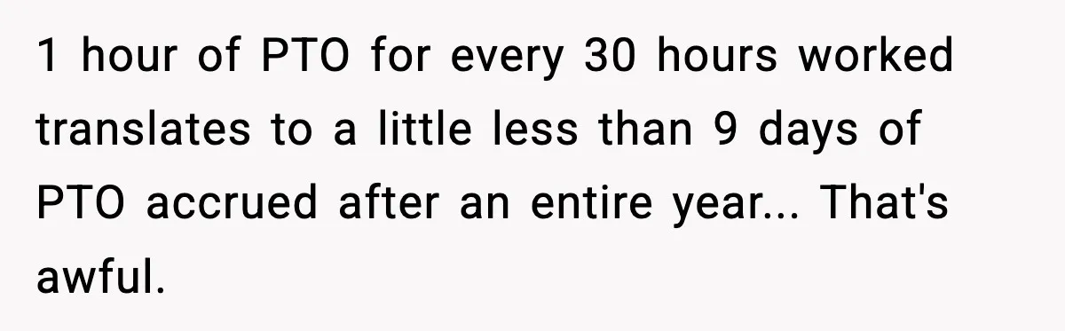 1 hour of PTO for every 30 hours worked translates to a little less than 9 days of PTO accrued after an entire year... That's awful.