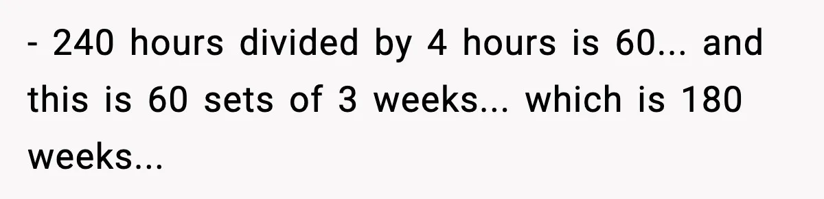- 240 hours divided by 4 hours is 60... and this is 60 sets of 3 weeks... which is 180 weeks...