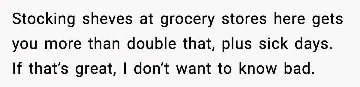 Stocking sheves at grocery stores here gets you more than double that, plus sick days. If that’s great, I don’t want to know bad.