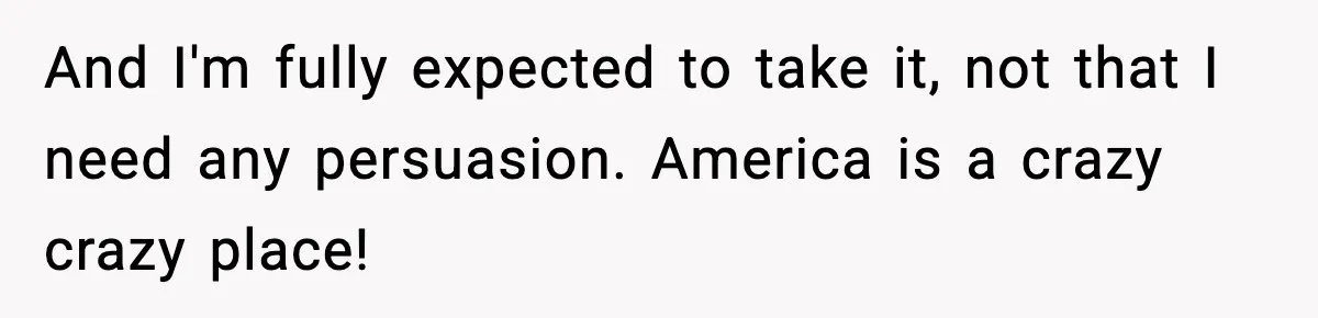 And I'm fully expected to take it, not that I need any persuasion. America is a crazy crazy place!