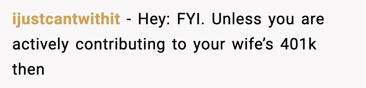 ijustcantwithit − Hey: FYI. Unless you are actively contributing to your wife’s 401k then