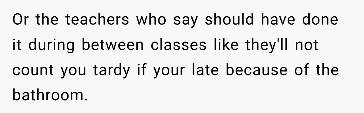Or the teachers who say should have done it during between classes like they'll not count you tardy if your late because of the bathroom.