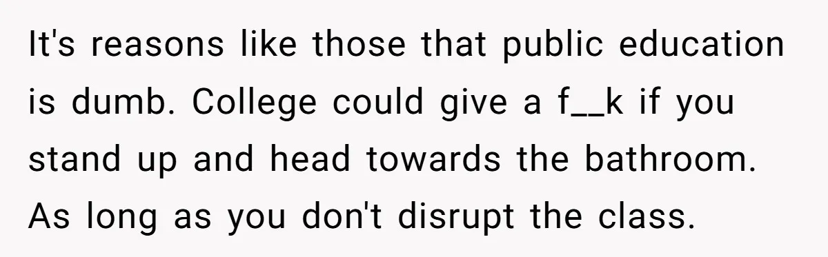 It's reasons like those that public education is dumb. College could give a f__k if you stand up and head towards the bathroom. As long as you don't disrupt the...