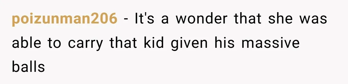 poizunman206 − It's a wonder that she was able to carry that kid given his massive balls