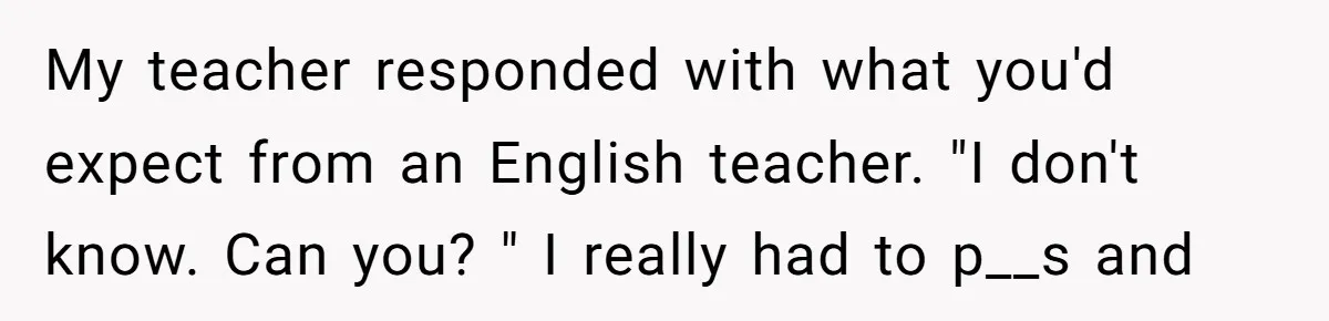 My teacher responded with what you'd expect from an English teacher. "I don't know. Can you? " I really had to p__s and