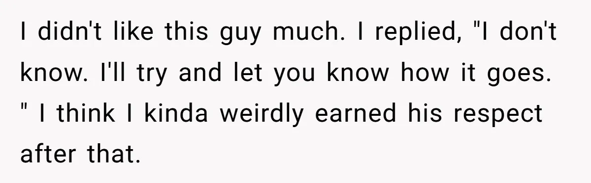 I didn't like this guy much. I replied, "I don't know. I'll try and let you know how it goes. " I think I kinda weirdly earned his respect after...