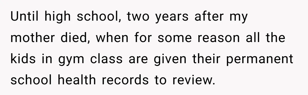 Until high school, two years after my mother died, when for some reason all the kids in gym class are given their permanent school health records to review.