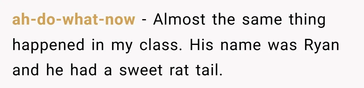 ah-do-what-now − Almost the same thing happened in my class. His name was Ryan and he had a sweet rat tail.