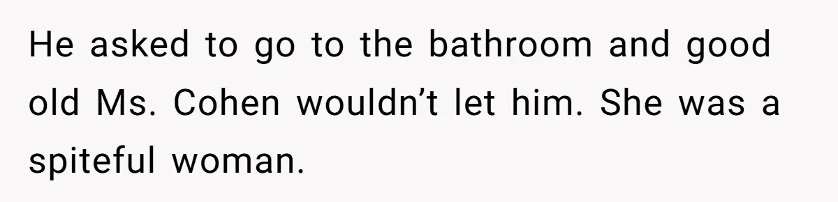 He asked to go to the bathroom and good old Ms. Cohen wouldn’t let him. She was a spiteful woman.
