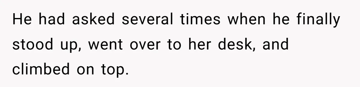 He had asked several times when he finally stood up, went over to her desk, and climbed on top.