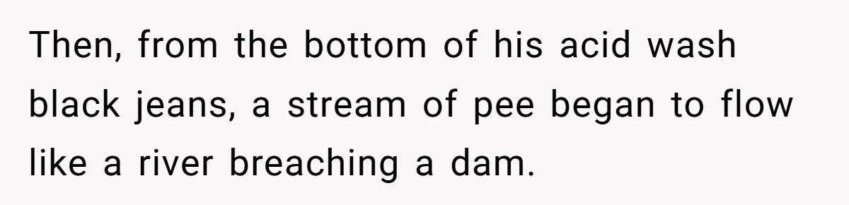 Then, from the bottom of his acid wash black jeans, a stream of pee began to flow like a river breaching a dam.