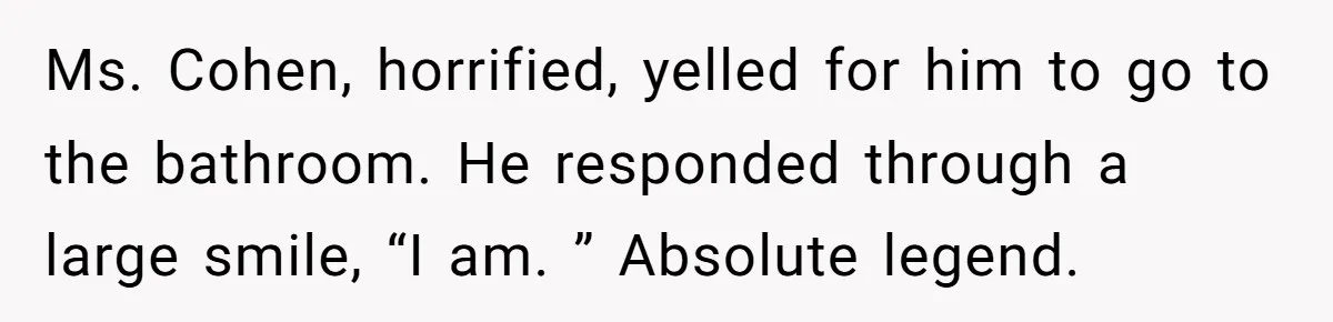 Ms. Cohen, horrified, yelled for him to go to the bathroom. He responded through a large smile, “I am. ” Absolute legend.