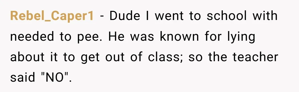Rebel_Caper1 − Dude I went to school with needed to pee. He was known for lying about it to get out of class; so the teacher said "NO".
