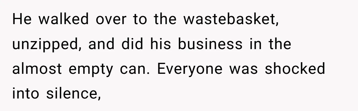 He walked over to the wastebasket, unzipped, and did his business in the almost empty can. Everyone was shocked into silence,