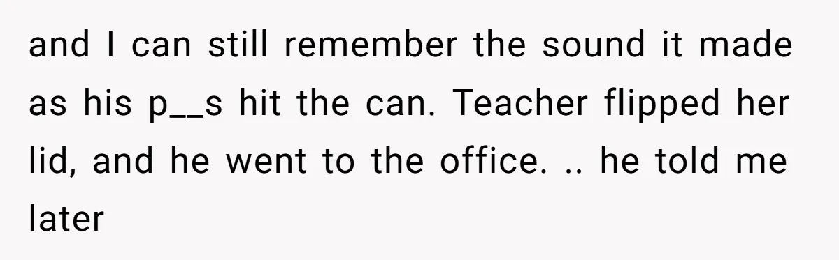 and I can still remember the sound it made as his p__s hit the can. Teacher flipped her lid, and he went to the office. .. he told me later