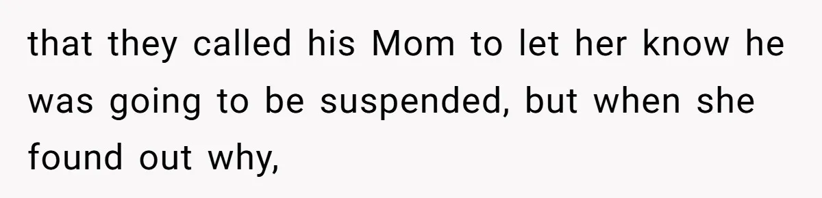that they called his Mom to let her know he was going to be suspended, but when she found out why,