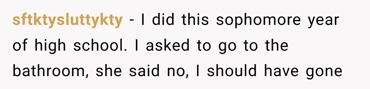 sftktysluttykty − I did this sophomore year of high school. I asked to go to the bathroom, she said no, I should have gone