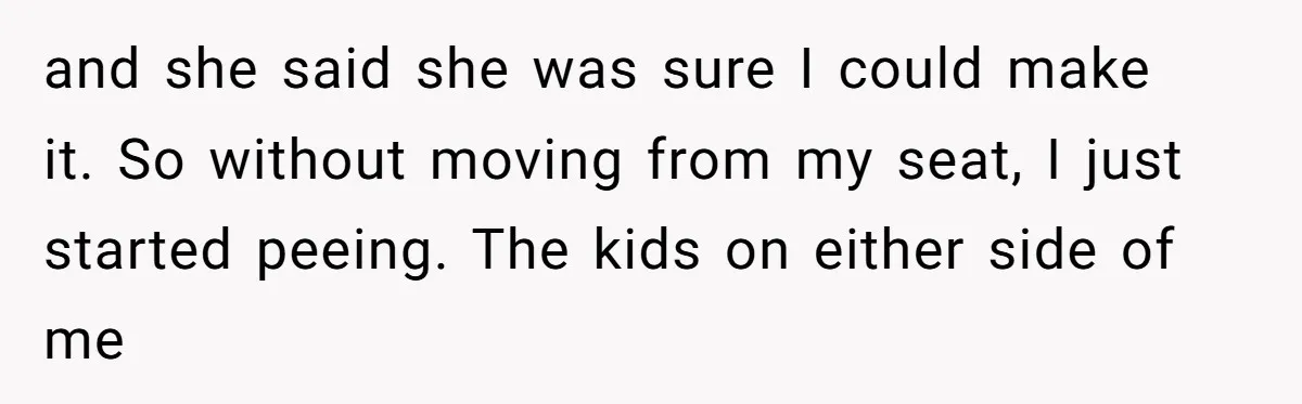 and she said she was sure I could make it. So without moving from my seat, I just started peeing. The kids on either side of me