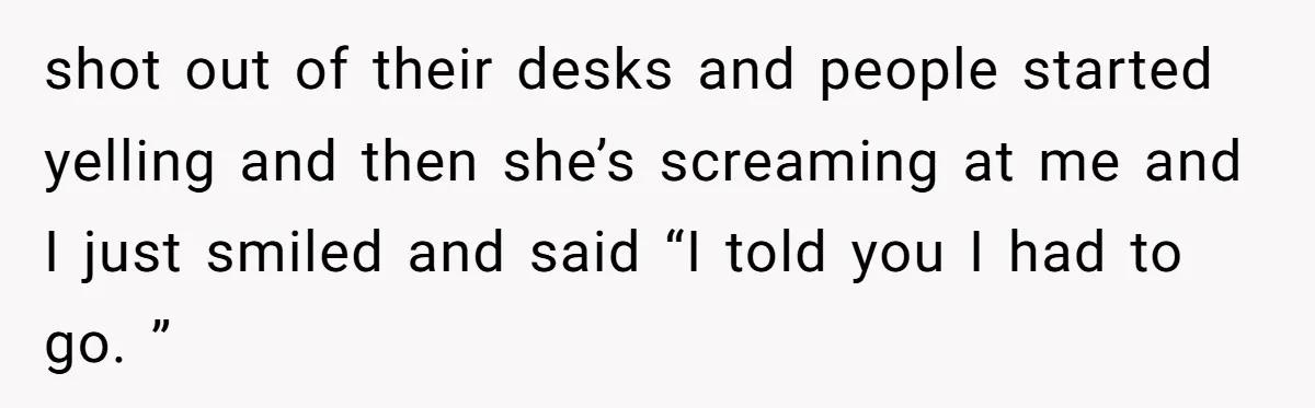 shot out of their desks and people started yelling and then she’s screaming at me and I just smiled and said “I told you I had to go. ”