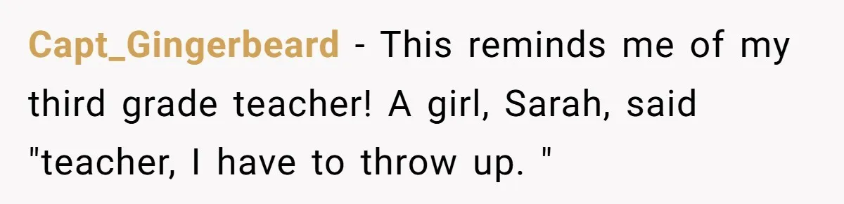 Capt_Gingerbeard − This reminds me of my third grade teacher! A girl, Sarah, said "teacher, I have to throw up. "