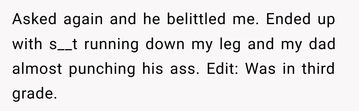 Asked again and he belittled me. Ended up with s__t running down my leg and my dad almost punching his ass. Edit: Was in third grade.