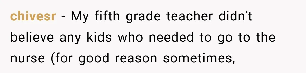 chivesr − My fifth grade teacher didn’t believe any kids who needed to go to the nurse (for good reason sometimes,