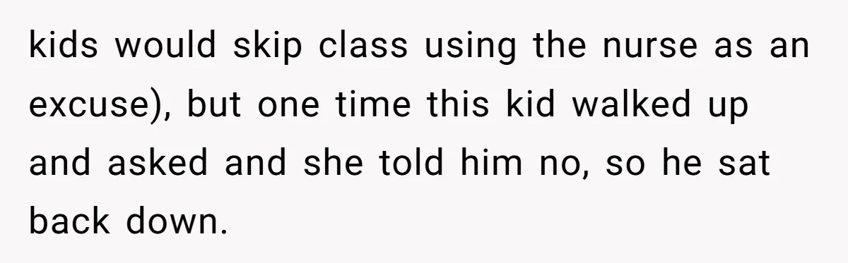 kids would skip class using the nurse as an excuse), but one time this kid walked up and asked and she told him no, so he sat back down.